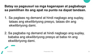 9/3/20XX Presentation Title 28
Batay sa pagsusuri sa mga kaganapan at pagbabago
sa pamilihan ito ang apat na punto na dapat tandaan.
1. Sa pagtaas ng demand at hindi nagbago ang suplay,
tataas ang ekwilibriyong presyo, tataas din ang
ekwilibriyong dami.
2. Sa pagbaba ng demand at hindi nagbago ang suplay,
bababa ang ekwilibriyong presyo at baba rin ang
ekwilibriyong dami.
 