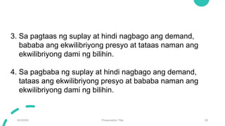 9/3/20XX Presentation Title 29
3. Sa pagtaas ng suplay at hindi nagbago ang demand,
bababa ang ekwilibriyong presyo at tataas naman ang
ekwilibriyong dami ng bilihin.
4. Sa pagbaba ng suplay at hindi nagbago ang demand,
tataas ang ekwilibriyong presyo at bababa naman ang
ekwilibriyong dami ng bilihin.
 