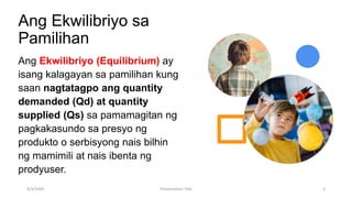 Ang Ekwilibriyo sa
Pamilihan
Ang Ekwilibriyo (Equilibrium) ay
isang kalagayan sa pamilihan kung
saan nagtatagpo ang quantity
demanded (Qd) at quantity
supplied (Qs) sa pamamagitan ng
pagkakasundo sa presyo ng
produkto o serbisyong nais bilhin
ng mamimili at nais ibenta ng
prodyuser.
9/3/20XX Presentation Title 3
 