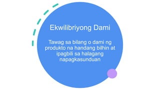 Ekwilibriyong Dami
Tawag sa bilang o dami ng
produkto na handang bilhin at
ipagbili sa halagang
napagkasunduan
 