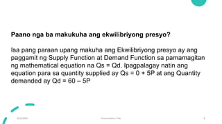 9/3/20XX Presentation Title 8
Paano nga ba makukuha ang ekwilibriyong presyo?
Isa pang paraan upang makuha ang Ekwilibriyong presyo ay ang
paggamit ng Supply Function at Demand Function sa pamamagitan
ng mathematical equation na Qs = Qd. Ipagpalagay natin ang
equation para sa quantity supplied ay Qs = 0 + 5P at ang Quantity
demanded ay Qd = 60 – 5P
 