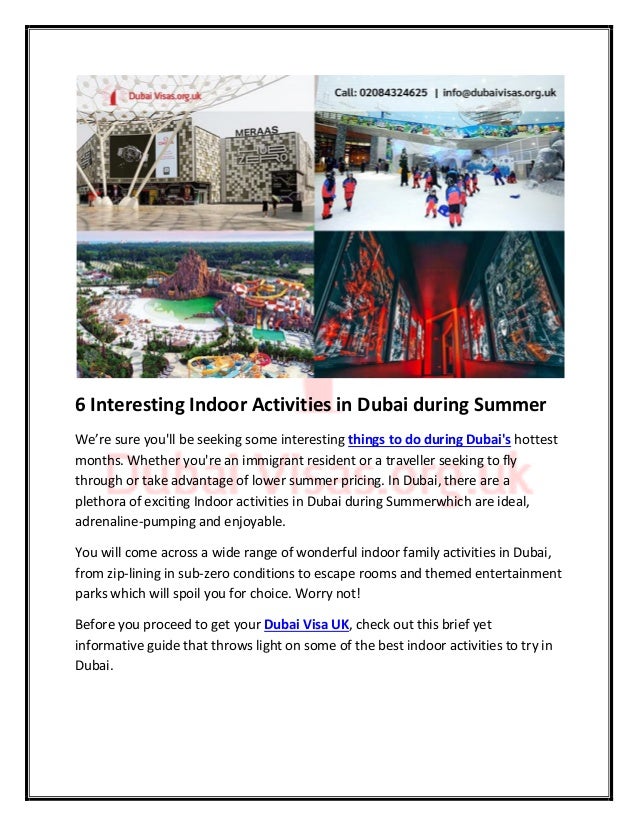 6 Interesting Indoor Activities in Dubai during Summer
We’re sure you'll be seeking some interesting things to do during Dubai's hottest
months. Whether you're an immigrant resident or a traveller seeking to fly
through or take advantage of lower summer pricing. In Dubai, there are a
plethora of exciting Indoor activities in Dubai during Summerwhich are ideal,
adrenaline-pumping and enjoyable.
You will come across a wide range of wonderful indoor family activities in Dubai,
from zip-lining in sub-zero conditions to escape rooms and themed entertainment
parks which will spoil you for choice. Worry not!
Before you proceed to get your Dubai Visa UK, check out this brief yet
informative guide that throws light on some of the best indoor activities to try in
Dubai.
 