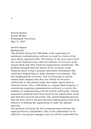 6
Interim Report
Keisha Wisher
Wilmington University
May 31, 2017
Interim Report
Background
The problem facing the CMS Bank is the acquisition of
automated communication software to reach its clients at the
most timely speed possible. The history of the issue arises from
the recent financial crises that saw millions of investors in the
mutual funds and other financial organizations institutions. The
problem emerged from the failure of the investors in the
financial sector to have accurate and timely information that
could have helped them to make alternative investments. The
loss heightened the investors’ fear of investing in a given
mutual fund company that does not inform its investors
sufficiently on the market trends that might expose them to
financial losses. Thus, CMS Bank as a mutual fund company is
considering acquiring communication software to resolve this
problem of communicating with the clients sufficiently. Similar
acquisition problems have been faced by the organization in the
past that have proved successful. The capital budgeting process
that has been used in the past decision-making process has been
effective in helping the organization to make the optimal
decision.
The problem of buying the best communication software has
impacted diverse stakeholders. One of the stakeholders to be
affected is the project manager since he will be responsible for
 