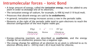 • A large amount of energy, called the ionization energy, must be added to any
atom in order to dislodge one of its electrons.
• The ionization energy of sodium, for example, is 496 kJ/mol (119 kcal/mol).
• Processes that absorb energy are said to be endothermic.
• In general, ionization energy increases across a row in the periodic table.
• Elements at the right of the periodic table tend to gain electrons to reach the
electron configuration of the next higher noble gas.
• Energy-releasing reactions are described as exothermic, and the energy
change for an exothermic process has a negative sign.
• The energy change for addition of an electron to an atom is referred to as its
electron affinity and is -349 kJ/mol (-83.4 kcal/mol) for chlorine.
Intramolecular forces – Ionic Bond
 