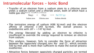 • Transfer of an electron from a sodium atom to a chlorine atom
yields a sodium cation and a chloride anion, both of which have a
noble gas electron configuration:
• The ionization energy of sodium (496 kJ/mol) and the electron
affinity of chlorine (-349 kJ/mol), the overall process is
endothermic with DH°= +147 kJ/mol.
• The energy liberated by adding an electron to chlorine is
insufficient to override the energy required to remove an electron
from sodium.
• This analysis, however, fails to consider the force of attraction
between the oppositely charged ions Na+ and Cl–, which exceeds
500 kJ/mol and is more than sufficient to make the overall process
exothermic.
• Attractive forces between oppositely charged particles are termed
Intramolecular forces – Ionic Bond
 