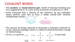 COVALENT BONDS
• The covalent, or shared electron pair, model of chemical bonding was
first suggested by G. N. Lewis of the University of California in 1916.
• Lewis proposed that a sharing of two electrons by two hydrogen
atoms permits each one to have a stable closed-shell electron
configuration analogous to helium.
• The amount of energy required to dissociate a hydrogen molecule H2
to two separate hydrogen atoms is called its bond dissociation energy
(or bond energy).
• For H2 it is quite large, being equal to 435 kJ/mol (104 kcal/mol).
 