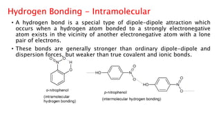 Hydrogen Bonding - Intramolecular
• A hydrogen bond is a special type of dipole-dipole attraction which
occurs when a hydrogen atom bonded to a strongly electronegative
atom exists in the vicinity of another electronegative atom with a lone
pair of electrons.
• These bonds are generally stronger than ordinary dipole-dipole and
dispersion forces, but weaker than true covalent and ionic bonds.
 