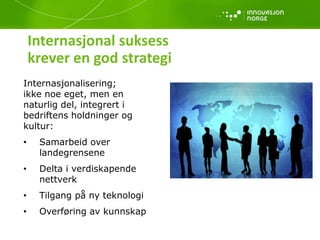 Internasjonal suksess
krever en god strategi
Internasjonalisering;
ikke noe eget, men en
naturlig del, integrert i
bedriftens holdninger og
kultur:
• Samarbeid over
landegrensene
• Delta i verdiskapende
nettverk
• Tilgang på ny teknologi
• Overføring av kunnskap
 