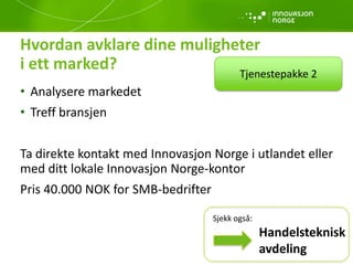 Hvordan avklare dine muligheter
i ett marked?
• Analysere markedet
• Treff bransjen
Ta direkte kontakt med Innovasjon Norge i utlandet eller
med ditt lokale Innovasjon Norge-kontor
Pris 40.000 NOK for SMB-bedrifter
Tjenestepakke 2
Handelsteknisk
avdeling
Sjekk også:
 