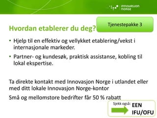 Hvordan etablerer du deg?
• Hjelp til en effektiv og vellykket etablering/vekst i
internasjonale markeder.
• Partner- og kundesøk, praktisk assistanse, kobling til
lokal ekspertise.
Ta direkte kontakt med Innovasjon Norge i utlandet eller
med ditt lokale Innovasjon Norge-kontor
Små og mellomstore bedrifter får 50 % rabatt
Tjenestepakke 3
EEN
IFU/OFU
Sjekk også:
 