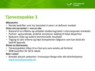 Tjenestepakke 3
MÅLGRUPPE:
• Norske bedrifter som har besluttet å satse i et definert marked
VERDI FOR DIN BEDRIFT – HVA DU FÅR:
• Bistand til en effektiv og vellykket etablering/vekst i internasjonale markeder
• Partner- og kundesøk, praktisk assistanse, kobling til lokal ekspertise
• Redusert risiko og raskere kommersielle resultater
• Tilgang til våre erfarne og høyt kompetente rådgivere som kan bistå din
bedrift løpende
PRISER OG KOSTNADER:
• Tjenestepakken tilbys til en fast pris som avtales på forhånd
• SMB-bedrifter får 50 % rabatt
KOM I GANG!
• Kontakt aktuelt utekontor i Innovasjon Norge eller ditt distriktskontor
www.innovasjonnorge.no
 