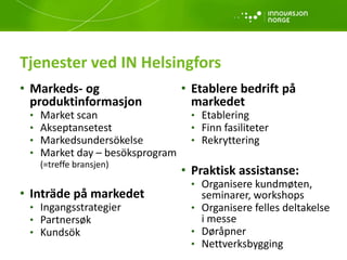 Tjenester ved IN Helsingfors
• Etablere bedrift på
markedet
• Etablering
• Finn fasiliteter
• Rekryttering
• Praktisk assistanse:
• Organisere kundmøten,
seminarer, workshops
• Organisere felles deltakelse
i messe
• Døråpner
• Nettverksbygging
• Markeds- og
produktinformasjon
• Market scan
• Akseptansetest
• Markedsundersökelse
• Market day – besöksprogram
(=treffe bransjen)
• Inträde på markedet
• Ingangsstrategier
• Partnersøk
• Kundsök
 
