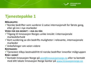 Tjenestepakke 1
MÅLGRUPPE:
Norske bedrifter som vurderer å satse internasjonalt for første gang,
eller gå inn i nye markeder
VERDI FOR DIN BEDRIFT – HVA DU FÅR:
Tilgang til Innovasjon Norges unike innsikt i internasjonale
markedsforhold
Kort vurdering av din bedrifts muligheter i relevante, internasjonale
markeder
Anbefalinger om veien videre
KOSTNADER:
Tjenesten tilbys kostnadsfritt til norske bedrifter innenfor målgruppen
KOM I GANG!
Kontakt Innovasjon Norge på post@innovasjonnorge.no eller ta kontakt
med ditt lokale Innovasjon Norge kontor på www.innovasjonnorge.no
 