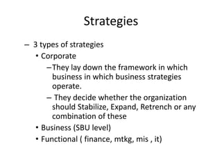 Strategies
– 3 types of strategies
• Corporate
–They lay down the framework in which
business in which business strategies
operate.
– They decide whether the organization
should Stabilize, Expand, Retrench or any
combination of these
• Business (SBU level)
• Functional ( finance, mtkg, mis , it)
 