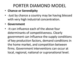 PORTER DIAMOND MODEL
• Chance or Serendipity
• -Just by chance a country may be having blessed
with very high industrial concentration.
• Government
• -It can influence each of the above four
determinants of competitiveness. Clearly
government can influence the supply conditions
of key production factors, demand conditions in
the home market, and competition between
firms. Government interventions can occur at
local, regional, national or supranational level.
 