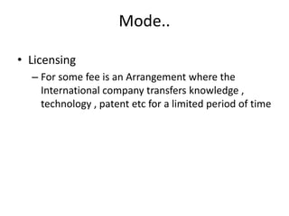 Mode..
• Licensing
– For some fee is an Arrangement where the
International company transfers knowledge ,
technology , patent etc for a limited period of time
 