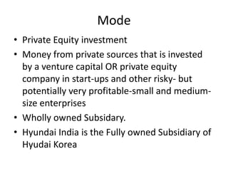 Mode
• Private Equity investment
• Money from private sources that is invested
by a venture capital OR private equity
company in start-ups and other risky- but
potentially very profitable-small and medium-
size enterprises
• Wholly owned Subsidary.
• Hyundai India is the Fully owned Subsidiary of
Hyudai Korea
 