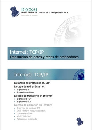 Internet: TCP/IPInternet: TCP/IP
Transmisión de datos y redes de ordenadoresTransmisión de datos y redes de ordenadores
Internet: TCP/IPInternet: TCP/IP
La familia de protocolos TCP/IPLa familia de protocolos TCP/IP
La capa de red en InternetLa capa de red en Internet
El protocolo IPEl protocolo IP
Protocolos auxiliaresProtocolos auxiliares
La capa de transporte en InternetLa capa de transporte en Internet
El protocolo TCPEl protocolo TCP
El protocolo UDPEl protocolo UDP
La capa de aplicación en InternetLa capa de aplicación en Internet
El servicio de nombres DNSEl servicio de nombres DNS
URLsURLs [[UniformUniform ResourceResource LocatorsLocators]]
Correo electrónicoCorreo electrónico
WorldWorld WideWide WebWeb
Aplicaciones multimediaAplicaciones multimedia
11
 