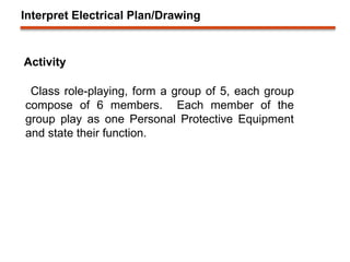 Interpret Electrical Plan/Drawing
Activity
Class role-playing, form a group of 5, each group
compose of 6 members. Each member of the
group play as one Personal Protective Equipment
and state their function.
 