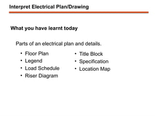 Interpret Electrical Plan/Drawing
What you have learnt today
Parts of an electrical plan and details.
• Floor Plan
• Legend
• Load Schedule
• Riser Diagram
• Title Block
• Specification
• Location Map
 