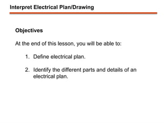 Interpret Electrical Plan/Drawing
Objectives
At the end of this lesson, you will be able to:
1. Define electrical plan.
2. Identify the different parts and details of an
electrical plan.
 