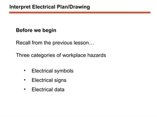 Interpret Electrical Plan/Drawing
Before we begin
Recall from the previous lesson…
Three categories of workplace hazards
• Electrical symbols
• Electrical signs
• Electrical data
 