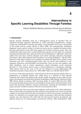 6
Interventions in
Specific Learning Disabilities Through Families
Patricia Robledo-Ramón and Jesús-Nicasio García-Sánchez
University of León
Spain
1. Introduction
Specific learning disabilities (LD) are a heterogeneous group of disorders that are
manifested through significant difficulties in verbal expression-comprehension, reading,
writing and mathematical reasoning and ability, and presumably stem from a dysfunction
of the central nervous system (Lerner & Kline, 2006). The internationally established
diagnostic criteria specify a delay of at least two years and two standard deviations below
the mean performance on the skill value against the normative reference group. They also
establish the subject must have a normal intellectual capacity and not suffer any associated
developmental disorders that could account for her/his limitations or difficulties. Lastly, the
subject must also have received adequate and normal schooling (American Psychiatric
Association, APA, 2002; National Joint Committee of Learning Disabilities – NJCLD 1997).
However, while these conditions are essentially conceptual and define LD as intrinsic to the
individual and with a biological-genetic basis, they can coexist with problems in self-
regulatory behaviors, social perception and interaction. They can also exist together with
other disabilities, such as sensory impairment, mental retardation, severe emotional
disorders or with extrinsic factors such as cultural differences or inadequate schooling.
These factors, while not the cause of the LD, can influence its course (Individuals with
Disabilities Education Improvement Act – IDEA 2004. Public Law 108-446; NJCLD 1997).
If we focus on the latter perspective, which focuses on the environmental aspects, there is a
proliferation of ecological models and, within them, it is common to find research
tendencies that analyze the influence the specific people that make up the context for the
pupil’s development and difficulties (Jiménez & Rodríguez, 2008; Montiel, Montiel, & Peña,
2005; Pheula, Rohde, & Schmitz, 2011; Snowling, Muter, & Carroll, 2007; Shur-Fen, 2007).
Current psychoeducational research is increasingly focusing on the contextual aspects of the
factors that determine children’s academic performance, studying the interrelation of the
pupil’s personal variables and those of her/his socioemotional context.
Several studies have focused on the mutual influence of the family of the child’s difficulties.
Some of the studies have pointed out that resilience and protection are a result of personal
variables of the pupil and LD and the environment in which s/he develops, essentially the
family. It is therefore to be expected that a family environment which provides emotional
support, care and stimuli for the child with LD will promote her/his development, the
opposite being true for disadvantaged environments (Alomar, 2006; Barkauskiene, 2009;
www.intechopen.com
 