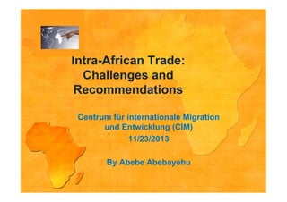 Intra-African Trade:
Challenges and
Recommendations
Centrum für internationale Migration
und Entwicklung (CIM)
11/23/2013
By Abebe Abebayehu

 