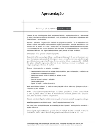 Apresentação



Em junho de 2008, o excelentíssimo senhor presidente da República anunciou uma inovação: a determinação
de registrar em cartório, ao final do seu mandato, a relação completa de todas as ações empreendidas pelo
Governo Federal a partir de 2003.

Segundo o presidente, o objetivo seria comparar seu programa de governo – e os compromissos que
assumiu – com as realizações ao longo do mandato. Naquela oportunidade, o presidente determinou que cada
ministério teria de registrar em cartório o histórico das ações e programas implementados e seus resultados:
“Eu quero entregar ao meu sucessor, à imprensa, aos sindicalistas, às entidades empresariais, cada coisa que
nós fizemos, cada obra, cada projeto, cada investimento, que é para não se apagar da memória”.

O balanço que ora se apresenta cumpre esse propósito.

Cada ministério foi responsável por elaborar o seu balanço temático, a partir de uma estrutura comum: uma
breve informação acerca da situação do País em janeiro de 2003, os desafios encontrados pela administração
que então assumia, os compromissos firmados durante a campanha eleitoral, a relação completa e detalhada
das ações e realizações empreendidas até o final de 2010 (iniciativas, programas, marcos legais) e uma
relação dos principais indicadores de resultado.

Os temas estão organizados em seis eixos estruturantes:

     • Desenvolvimento sustentável com redução das desigualdades, que articula a política econômica com
       a dimensão produtiva e a sustentabilidade.
     • Cidadania e inclusão social, que abrange as políticas sociais.
     • Infraestrutura.
     • Inserção no cenário mundial e soberania.
     • Democracia e diálogo.
     • Gestão do Estado e combate à corrupção.

Além deste balanço completo, foi elaborada uma publicação com a síntese dos principais avanços e
conquistas dos dois mandatos.

Por fim, e como complementação das informações aqui contidas, apresentam-se, em mídia, tabelas contendo
as ações de políticas públicas com dados de atendimento anual por estado, planilhas com a relação das
obras, fotos, documentos e relatórios complementares.

Todo este material está disponível também na internet e pode ser livremente consultado nos seguintes endereços:

www.balancodegoverno.presidencia.gov.br e https://i3gov.planejamento.gov.br/coi

Vale reforçar que a responsabilidade pelas informações aqui contidas é dos respectivos ministérios e
órgãos finalísticos.

Em seu conjunto, o presente balanço se apresenta como uma prestação de contas à sociedade, ao elencar os
resultados das políticas públicas desenvolvidas pelo Governo brasileiro no período de 2003 a 2010.




Esta é uma publicação de caráter informativo e de prestação de serviços. As informações nela contidas foram fornecidas pelos
respectivos órgãos do Poder Executivo Federal e entidades vinculadas. Seu conteúdo não pode ser alterado ou reproduzido.
 