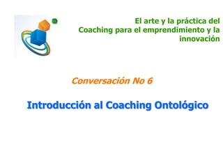 El arte y la práctica del
Coaching para el emprendimiento y la
innovación
Conversación No 6
Introducción al Coaching Ontológico
 