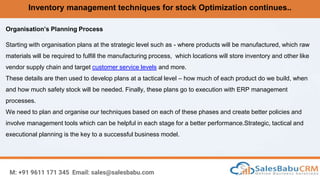 Inventory management techniques for stock Optimization continues..
M: +91 9611 171 345 Email: sales@salesbabu.com
Organisation’s Planning Process
Starting with organisation plans at the strategic level such as - where products will be manufactured, which raw
materials will be required to fulfill the manufacturing process, which locations will store inventory and other like
vendor supply chain and target customer service levels and more.
These details are then used to develop plans at a tactical level – how much of each product do we build, when
and how much safety stock will be needed. Finally, these plans go to execution with ERP management
processes.
We need to plan and organise our techniques based on each of these phases and create better policies and
involve management tools which can be helpful in each stage for a better performance.Strategic, tactical and
executional planning is the key to a successful business model.
 