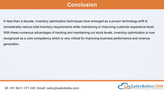 Conclusion
M: +91 9611 171 345 Email: sales@salesbabu.com
In less than a decade, inventory optimization techniques have emerged as a proven technology shift to
considerably reduce total inventory requirements while maintaining or improving customer experience level.
With these numerous advantages of tracking and maintaining out stock levels, inventory optimization is now
recognized as a core competency which is very critical for improving business performance and revenue
generation.
 