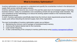What is Inventory Optimization?
M: +91 9611 171 345 Email: sales@salesbabu.com
Inventory optimization is an approach to understand and quantify the uncertainties involved in the demand and
supply chain across multi-level supply scenario.
Inventory optimization has become very crucial in the past few years due to its increased usage in improving
business revenue. Today it is considered a core competency at both mid cap and large scale industries. The
core competence of this methodology is to reduce the working capital invested on the inventories without
damaging service levels.
In short, inventory optimization scientifically determines the minimum stock requirements across the entire
supply cycle without disturbing the demand supply chain of the organization.
The main functionalities of inventory optimization system are as follows:-
● Maintaining the minimum cost of average on-hand(stock level) inventory.
● Achieving the highest desired rate for the inventories.
● Least reorder frequency.
● A clear understanding of the company's inventory performance using inventory management software.
 