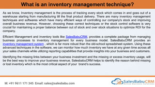 What is an inventory management technique?
M: +91 9611 171 345 Email: sales@salesbabu.com
As we know, Inventory management is the process of tracking every stock which comes in and goes out of a
warehouse starting from manufacturing till the final product delivery. There are many inventory management
techniques and softwares which have many efficient ways of controlling our company's stock and improving
overall business revenue. However, choosing these correct techniques or the stock control software is very
crucial for maintaining a proper balance between out of stock and over stock situations to optimize ROI for the
company.
Efficient Management and inventory tools like SalesBabuCRM, provides a complete package from managing
business processes to inventory management for every business model. SalesBabuCRM provides an
inventory management system , which is far more robust than the old-school spreadsheet system. Using these
advanced techniques in the software, we can monitor how much inventory we have at any given time across all
your sales channels while utilizing reporting capabilities that provide insights into your business and customers.
Identifying the missing links between your business investment and the missing or excess inventory usage, will
be the best way to improve your business revenue. SalesbabuCRM helps to identify the reason behind missing
or lost inventory which is the most critical aspect of your brand’s success.
 