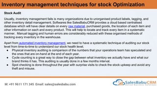 Inventory management techniques for stock Optimization
M: +91 9611 171 345 Email: sales@salesbabu.com
Stock Audit
Usually, inventory management fails is many organizations due to unorganised product labels, tagging, and
other inventory detail management. Softwares like SalesBabuCRM provides a cloud based centralised
database which will have clear details on every raw material, purchased goods, the location of each item and
other information on each and every product. This will help to locate and track every item in a systematic
manner. Manual tagging and human errors are considerably reduced with these organised methods of
tracking every inventory in the warehouse.
Apart from automated inventory management, we need to have a systematic technique of auditing our stock
level from time-to-time to understand our stock health level.
● Physical inventory auditing is comparison of the numbers that your operations team has speculated and
the ones that are on-hand at the end of each year.
● Cycle counting is a great way to close the gap between what inventory we actually have and what our
brand thinks it has. This auditing is usually done in a few months interval.
● Spot checking is done throughout the year with surprise visits to check the stock upkeep and avoid any
theft and misuse.
 