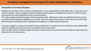 Inventory management techniques for stock Optimization continues...
M: +91 9611 171 345 Email: sales@salesbabu.com
Preparation of Inventory Budgets
Budgets are the basis of the inventory management in many organizations which deals with a huge amount of
stock purchases. These budgets should be created well advance to understand the amount in hand for stock
procurement and stock adjustments from past purchases.
The sales budget provides the basis of the production plans, followed by which the adjustments of the stocks
are made with the already available stock in hand. Also, the value of the product in the future and current rate
both should be considered while creating these budgets for a better revenue planning.
Once the budget is created and divided for every department, it should be communicated to every stakeholder
clearly to regulate the actual purchase commitments from each team.
Also, periodic check on these budgets should be verified with the current procurement state to understand any
diversion from the initial plans.
 