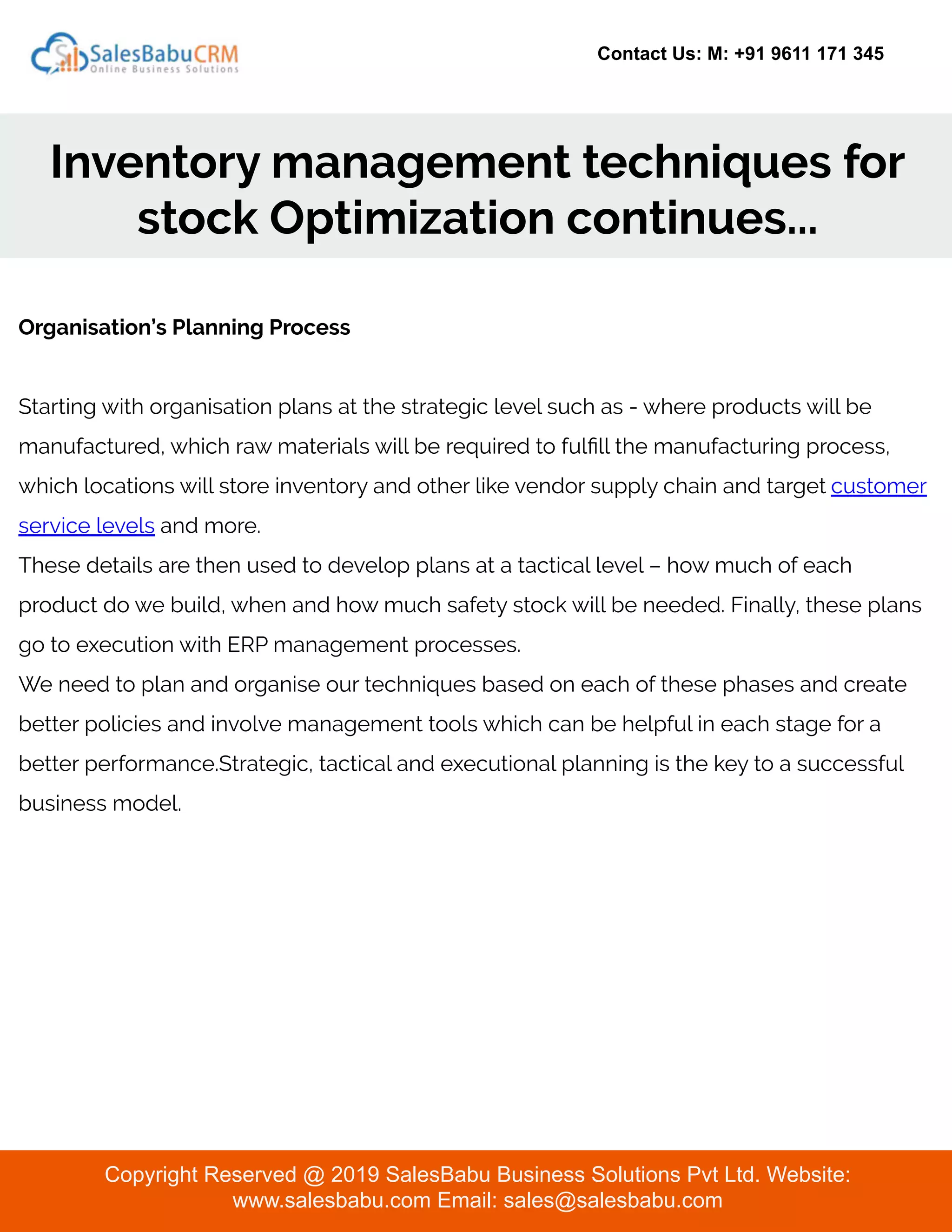 Contact Us: M: +91 9611 171 345
Inventory management techniques for
stock Optimization continues...
Copyright Reserved @ 2019 SalesBabu Business Solutions Pvt Ltd. Website:
www.salesbabu.com Email: sales@salesbabu.com
Organisation’s Planning Process
Starting with organisation plans at the strategic level such as - where products will be
manufactured, which raw materials will be required to fulﬁll the manufacturing process,
which locations will store inventory and other like vendor supply chain and target customer
service levels and more.
These details are then used to develop plans at a tactical level – how much of each
product do we build, when and how much safety stock will be needed. Finally, these plans
go to execution with ERP management processes.
We need to plan and organise our techniques based on each of these phases and create
better policies and involve management tools which can be helpful in each stage for a
better performance.Strategic, tactical and executional planning is the key to a successful
business model.
 