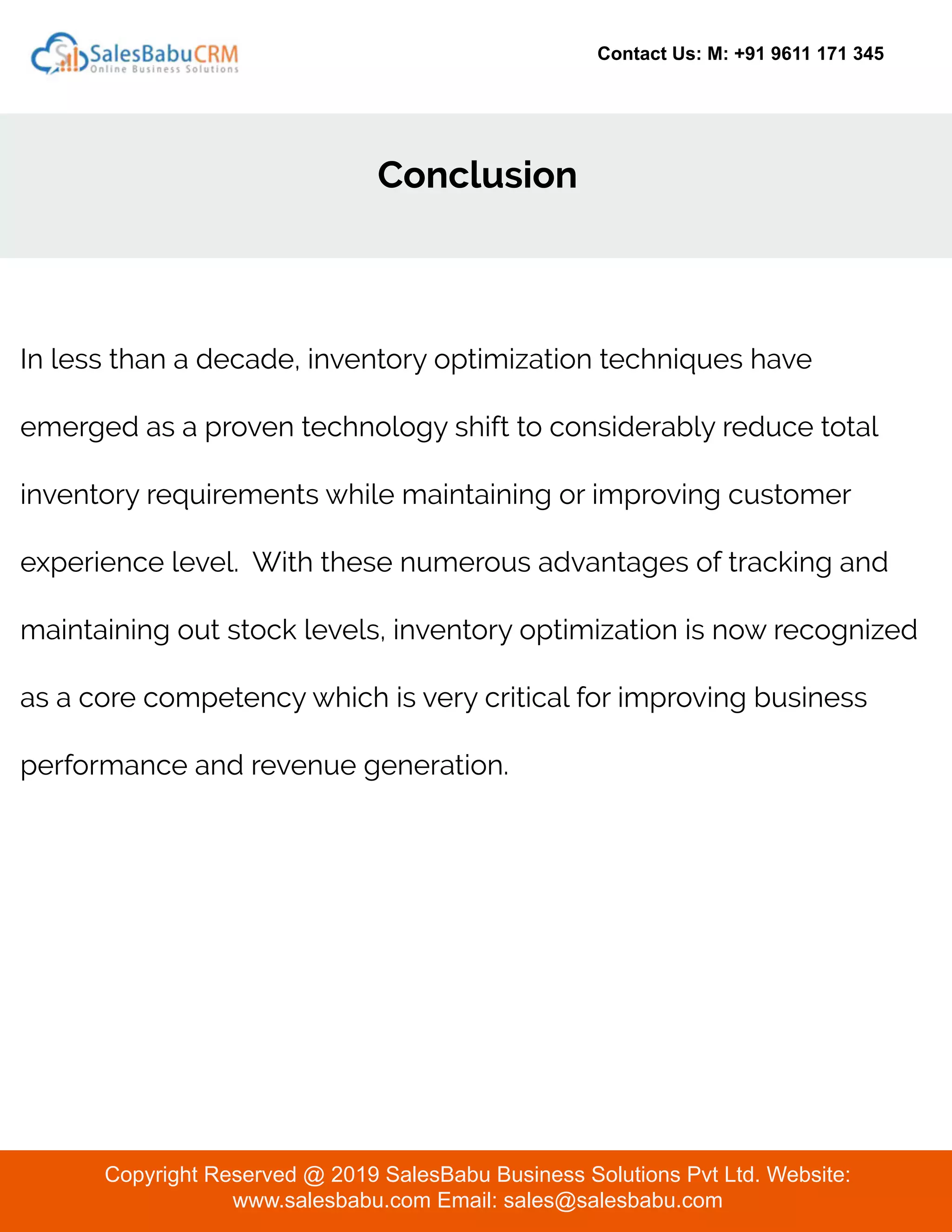 Contact Us: M: +91 9611 171 345
Conclusion
Copyright Reserved @ 2019 SalesBabu Business Solutions Pvt Ltd. Website:
www.salesbabu.com Email: sales@salesbabu.com
In less than a decade, inventory optimization techniques have
emerged as a proven technology shift to considerably reduce total
inventory requirements while maintaining or improving customer
experience level. With these numerous advantages of tracking and
maintaining out stock levels, inventory optimization is now recognized
as a core competency which is very critical for improving business
performance and revenue generation.
 
