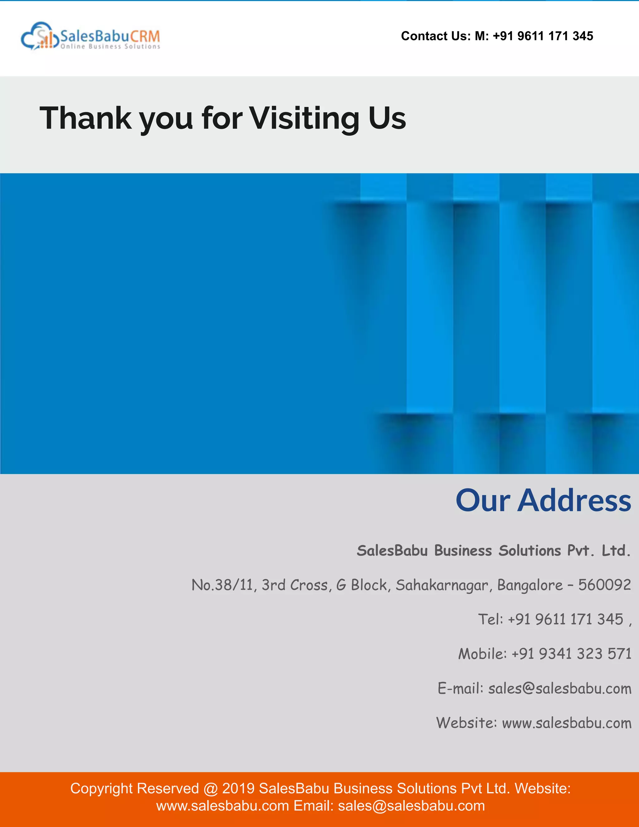Contact Us: M: +91 9611 171 345
Thank you for Visiting Us
Our Address
SalesBabu Business Solutions Pvt. Ltd.
No.38/11, 3rd Cross, G Block, Sahakarnagar, Bangalore – 560092
Tel: +91 9611 171 345 ,
Mobile: +91 9341 323 571
E-mail: sales@salesbabu.com
Website: www.salesbabu.com
Copyright Reserved @ 2019 SalesBabu Business Solutions Pvt Ltd. Website:
www.salesbabu.com Email: sales@salesbabu.com
 