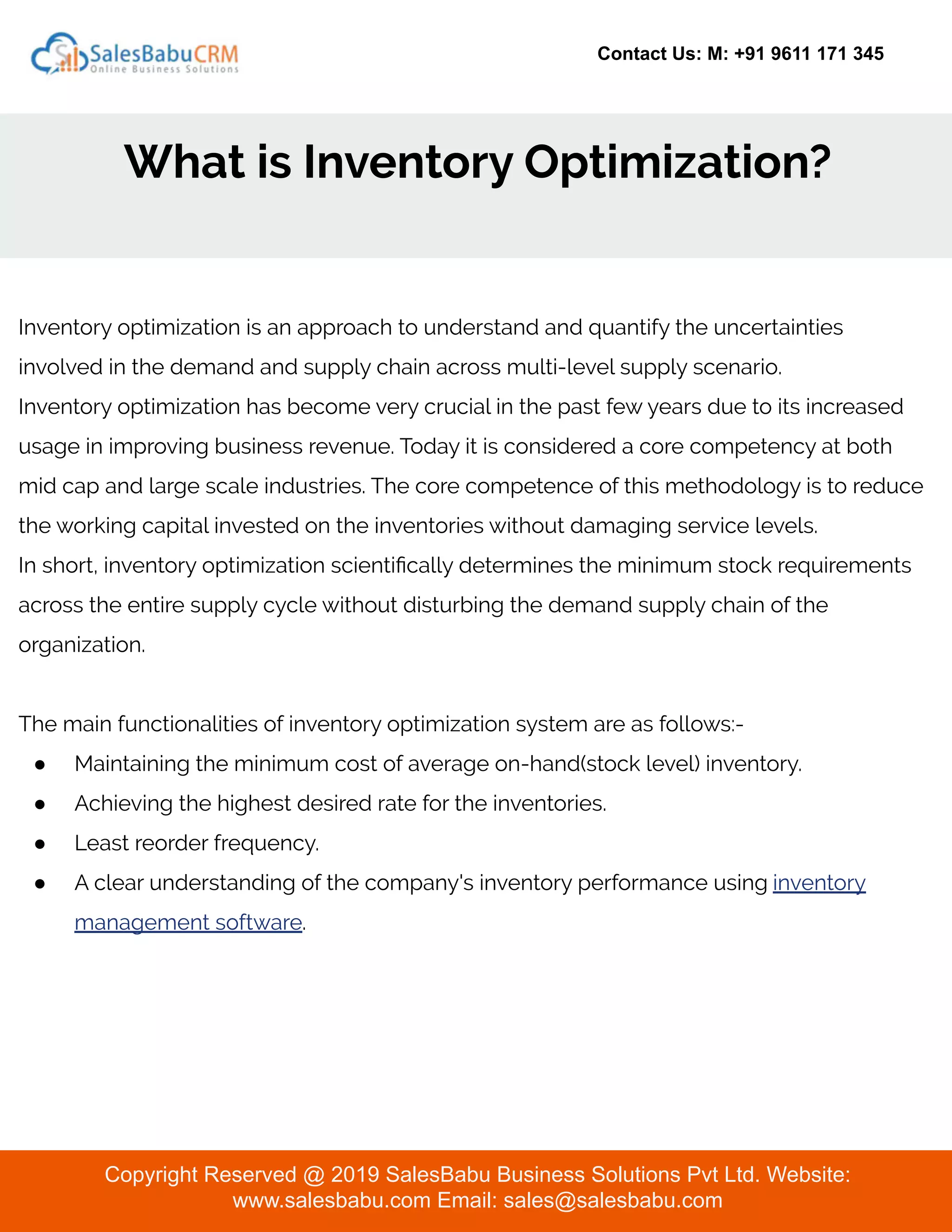 Contact Us: M: +91 9611 171 345
What is Inventory Optimization?
Copyright Reserved @ 2019 SalesBabu Business Solutions Pvt Ltd. Website:
www.salesbabu.com Email: sales@salesbabu.com
Inventory optimization is an approach to understand and quantify the uncertainties
involved in the demand and supply chain across multi-level supply scenario.
Inventory optimization has become very crucial in the past few years due to its increased
usage in improving business revenue. Today it is considered a core competency at both
mid cap and large scale industries. The core competence of this methodology is to reduce
the working capital invested on the inventories without damaging service levels.
In short, inventory optimization scientiﬁcally determines the minimum stock requirements
across the entire supply cycle without disturbing the demand supply chain of the
organization.
The main functionalities of inventory optimization system are as follows:-
● Maintaining the minimum cost of average on-hand(stock level) inventory.
● Achieving the highest desired rate for the inventories.
● Least reorder frequency.
● A clear understanding of the company's inventory performance using inventory
management software.
 