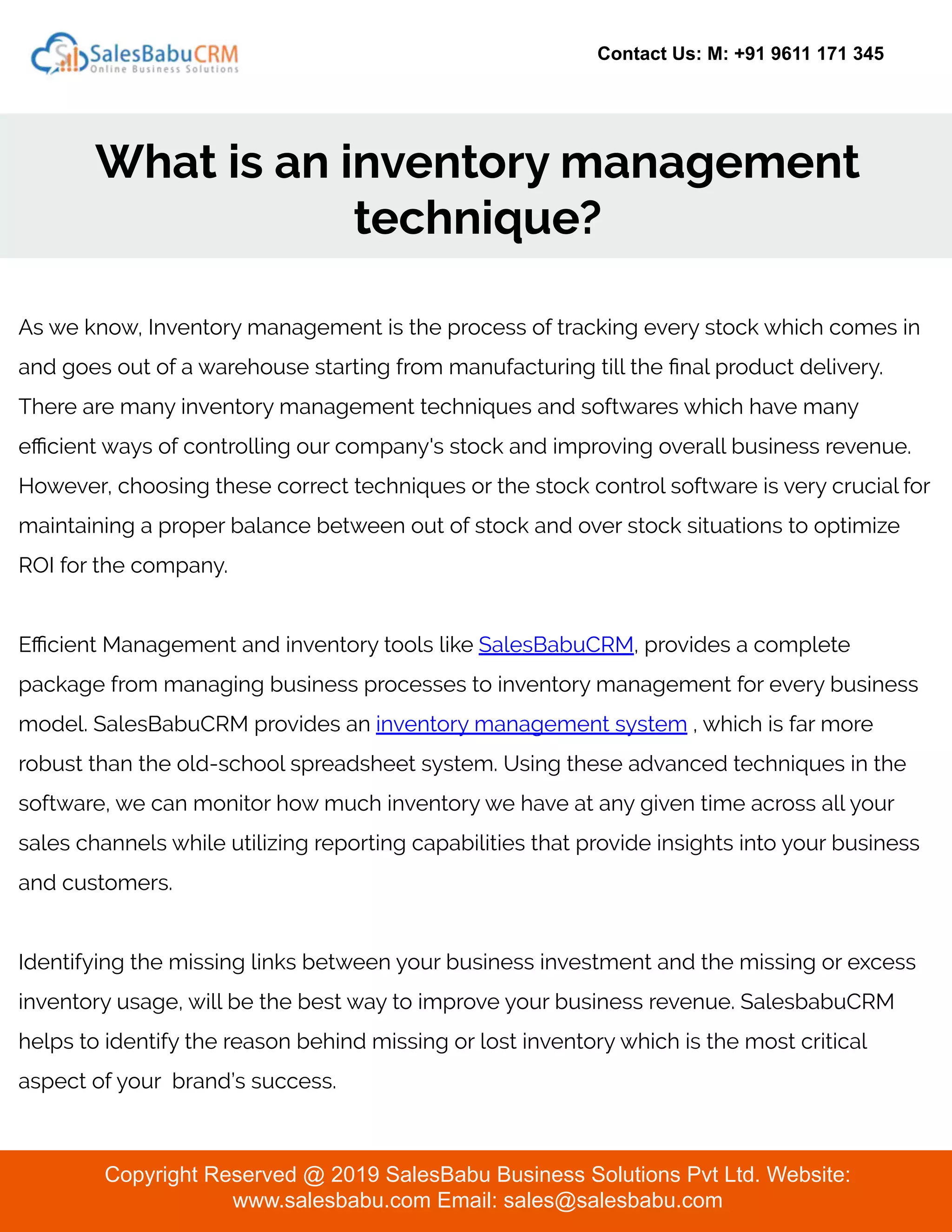 Contact Us: M: +91 9611 171 345
What is an inventory management
technique?
Copyright Reserved @ 2019 SalesBabu Business Solutions Pvt Ltd. Website:
www.salesbabu.com Email: sales@salesbabu.com
As we know, Inventory management is the process of tracking every stock which comes in
and goes out of a warehouse starting from manufacturing till the ﬁnal product delivery.
There are many inventory management techniques and softwares which have many
eﬃcient ways of controlling our company's stock and improving overall business revenue.
However, choosing these correct techniques or the stock control software is very crucial for
maintaining a proper balance between out of stock and over stock situations to optimize
ROI for the company.
Eﬃcient Management and inventory tools like SalesBabuCRM, provides a complete
package from managing business processes to inventory management for every business
model. SalesBabuCRM provides an inventory management system , which is far more
robust than the old-school spreadsheet system. Using these advanced techniques in the
software, we can monitor how much inventory we have at any given time across all your
sales channels while utilizing reporting capabilities that provide insights into your business
and customers.
Identifying the missing links between your business investment and the missing or excess
inventory usage, will be the best way to improve your business revenue. SalesbabuCRM
helps to identify the reason behind missing or lost inventory which is the most critical
aspect of your brand’s success.
 