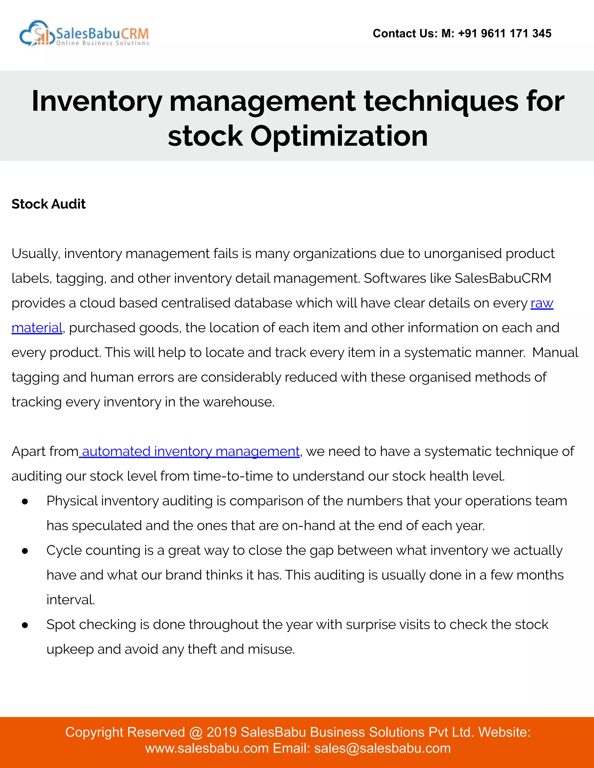 Contact Us: M: +91 9611 171 345
Inventory management techniques for
stock Optimization
Copyright Reserved @ 2019 SalesBabu Business Solutions Pvt Ltd. Website:
www.salesbabu.com Email: sales@salesbabu.com
Stock Audit
Usually, inventory management fails is many organizations due to unorganised product
labels, tagging, and other inventory detail management. Softwares like SalesBabuCRM
provides a cloud based centralised database which will have clear details on every raw
material, purchased goods, the location of each item and other information on each and
every product. This will help to locate and track every item in a systematic manner. Manual
tagging and human errors are considerably reduced with these organised methods of
tracking every inventory in the warehouse.
Apart from automated inventory management, we need to have a systematic technique of
auditing our stock level from time-to-time to understand our stock health level.
● Physical inventory auditing is comparison of the numbers that your operations team
has speculated and the ones that are on-hand at the end of each year.
● Cycle counting is a great way to close the gap between what inventory we actually
have and what our brand thinks it has. This auditing is usually done in a few months
interval.
● Spot checking is done throughout the year with surprise visits to check the stock
upkeep and avoid any theft and misuse.
 