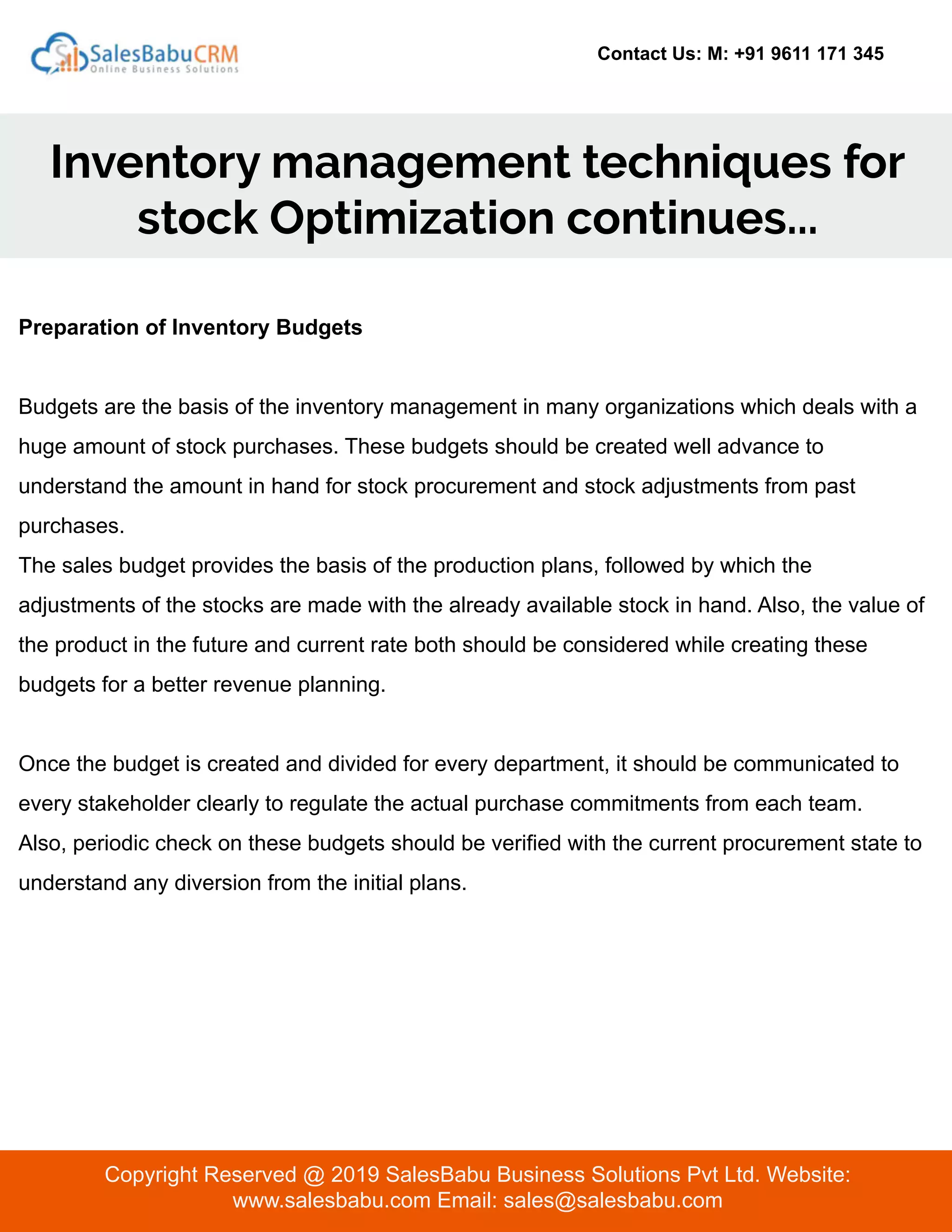 Contact Us: M: +91 9611 171 345
Inventory management techniques for
stock Optimization continues...
Copyright Reserved @ 2019 SalesBabu Business Solutions Pvt Ltd. Website:
www.salesbabu.com Email: sales@salesbabu.com
Preparation of Inventory Budgets
Budgets are the basis of the inventory management in many organizations which deals with a
huge amount of stock purchases. These budgets should be created well advance to
understand the amount in hand for stock procurement and stock adjustments from past
purchases.
The sales budget provides the basis of the production plans, followed by which the
adjustments of the stocks are made with the already available stock in hand. Also, the value of
the product in the future and current rate both should be considered while creating these
budgets for a better revenue planning.
Once the budget is created and divided for every department, it should be communicated to
every stakeholder clearly to regulate the actual purchase commitments from each team.
Also, periodic check on these budgets should be verified with the current procurement state to
understand any diversion from the initial plans.
 