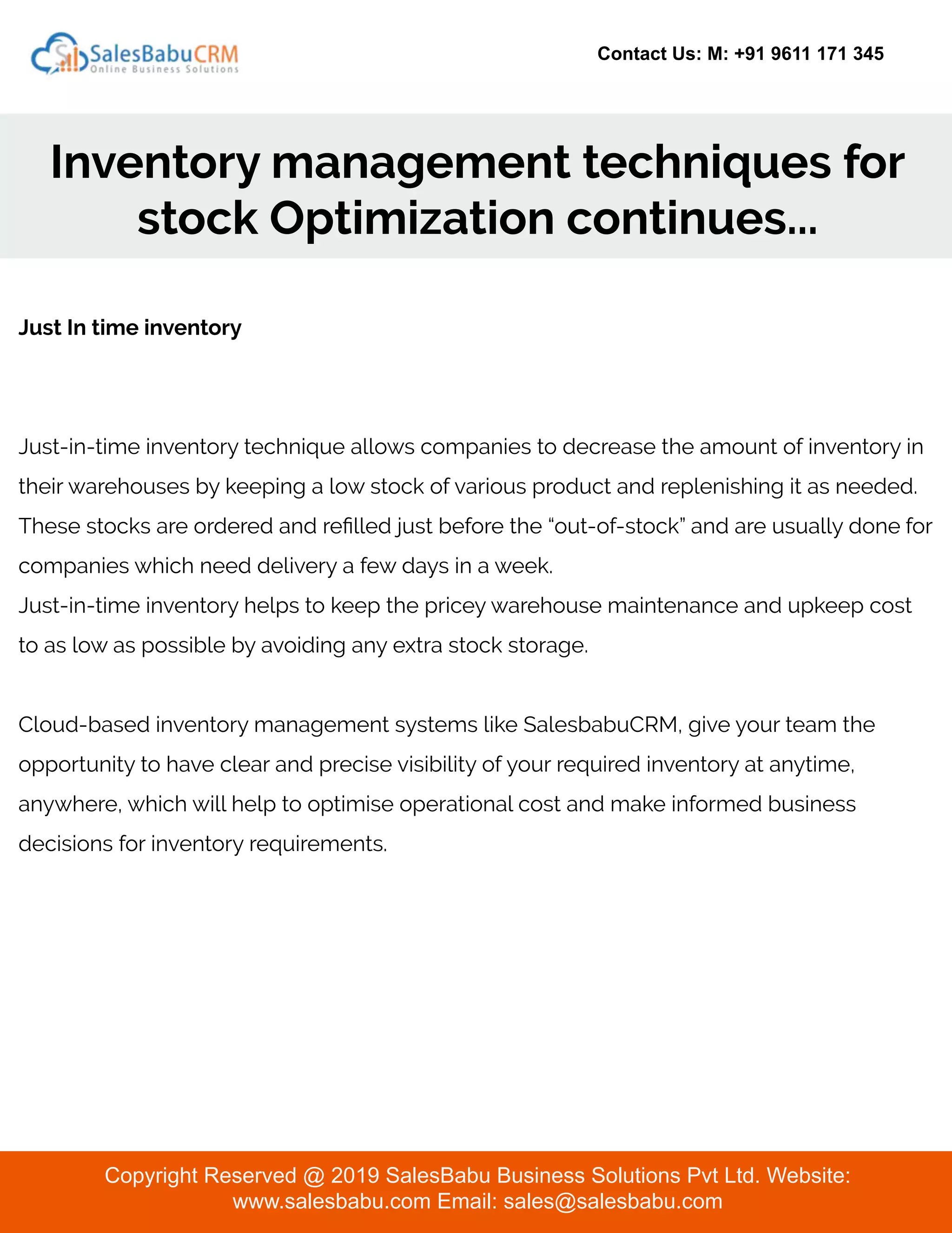 Contact Us: M: +91 9611 171 345
Inventory management techniques for
stock Optimization continues...
Copyright Reserved @ 2019 SalesBabu Business Solutions Pvt Ltd. Website:
www.salesbabu.com Email: sales@salesbabu.com
Just In time inventory
Just-in-time inventory technique allows companies to decrease the amount of inventory in
their warehouses by keeping a low stock of various product and replenishing it as needed.
These stocks are ordered and reﬁlled just before the “out-of-stock” and are usually done for
companies which need delivery a few days in a week.
Just-in-time inventory helps to keep the pricey warehouse maintenance and upkeep cost
to as low as possible by avoiding any extra stock storage.
Cloud-based inventory management systems like SalesbabuCRM, give your team the
opportunity to have clear and precise visibility of your required inventory at anytime,
anywhere, which will help to optimise operational cost and make informed business
decisions for inventory requirements.
 