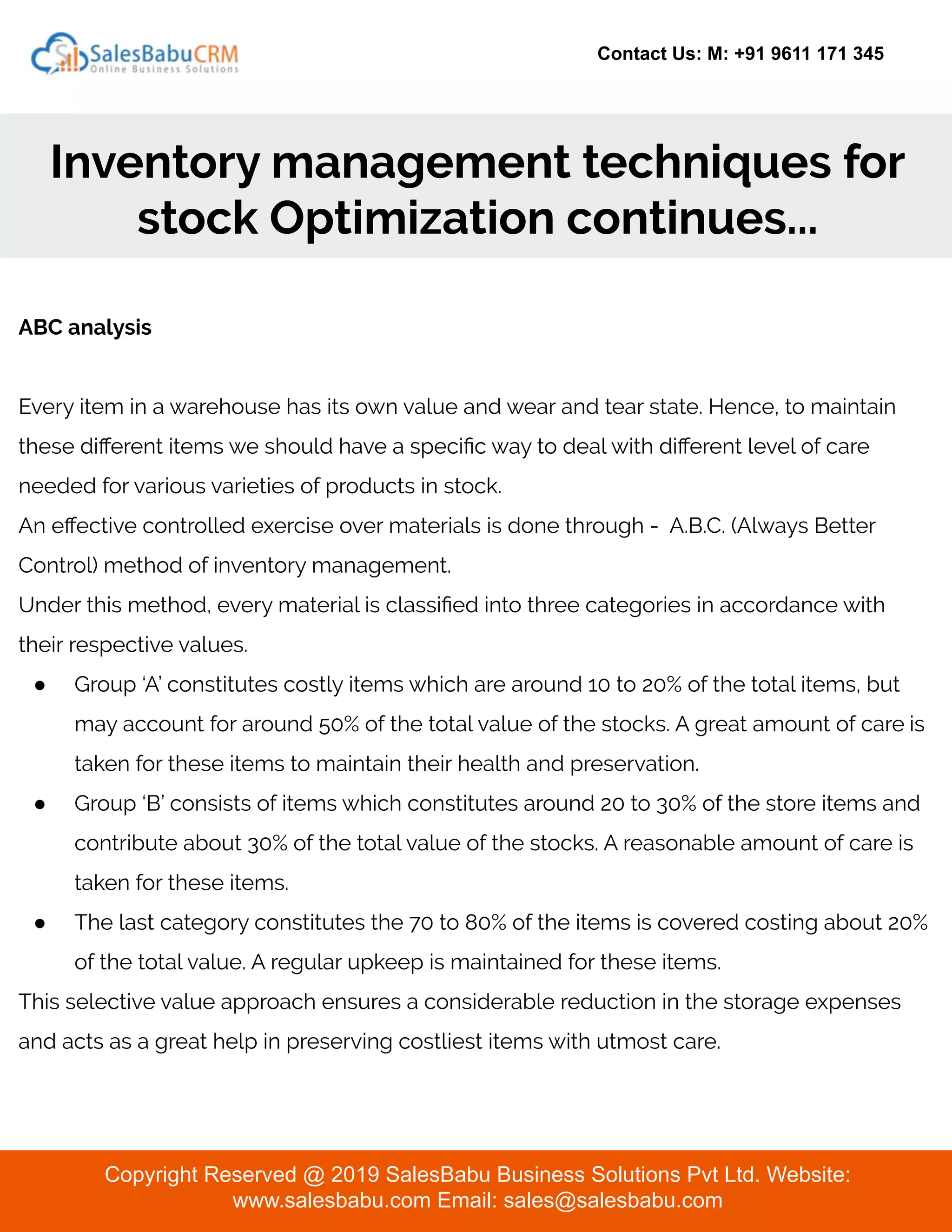 Contact Us: M: +91 9611 171 345
Inventory management techniques for
stock Optimization continues...
Copyright Reserved @ 2019 SalesBabu Business Solutions Pvt Ltd. Website:
www.salesbabu.com Email: sales@salesbabu.com
ABC analysis
Every item in a warehouse has its own value and wear and tear state. Hence, to maintain
these diﬀerent items we should have a speciﬁc way to deal with diﬀerent level of care
needed for various varieties of products in stock.
An eﬀective controlled exercise over materials is done through - A.B.C. (Always Better
Control) method of inventory management.
Under this method, every material is classiﬁed into three categories in accordance with
their respective values.
● Group ‘A’ constitutes costly items which are around 10 to 20% of the total items, but
may account for around 50% of the total value of the stocks. A great amount of care is
taken for these items to maintain their health and preservation.
● Group ‘B’ consists of items which constitutes around 20 to 30% of the store items and
contribute about 30% of the total value of the stocks. A reasonable amount of care is
taken for these items.
● The last category constitutes the 70 to 80% of the items is covered costing about 20%
of the total value. A regular upkeep is maintained for these items.
This selective value approach ensures a considerable reduction in the storage expenses
and acts as a great help in preserving costliest items with utmost care.
 
