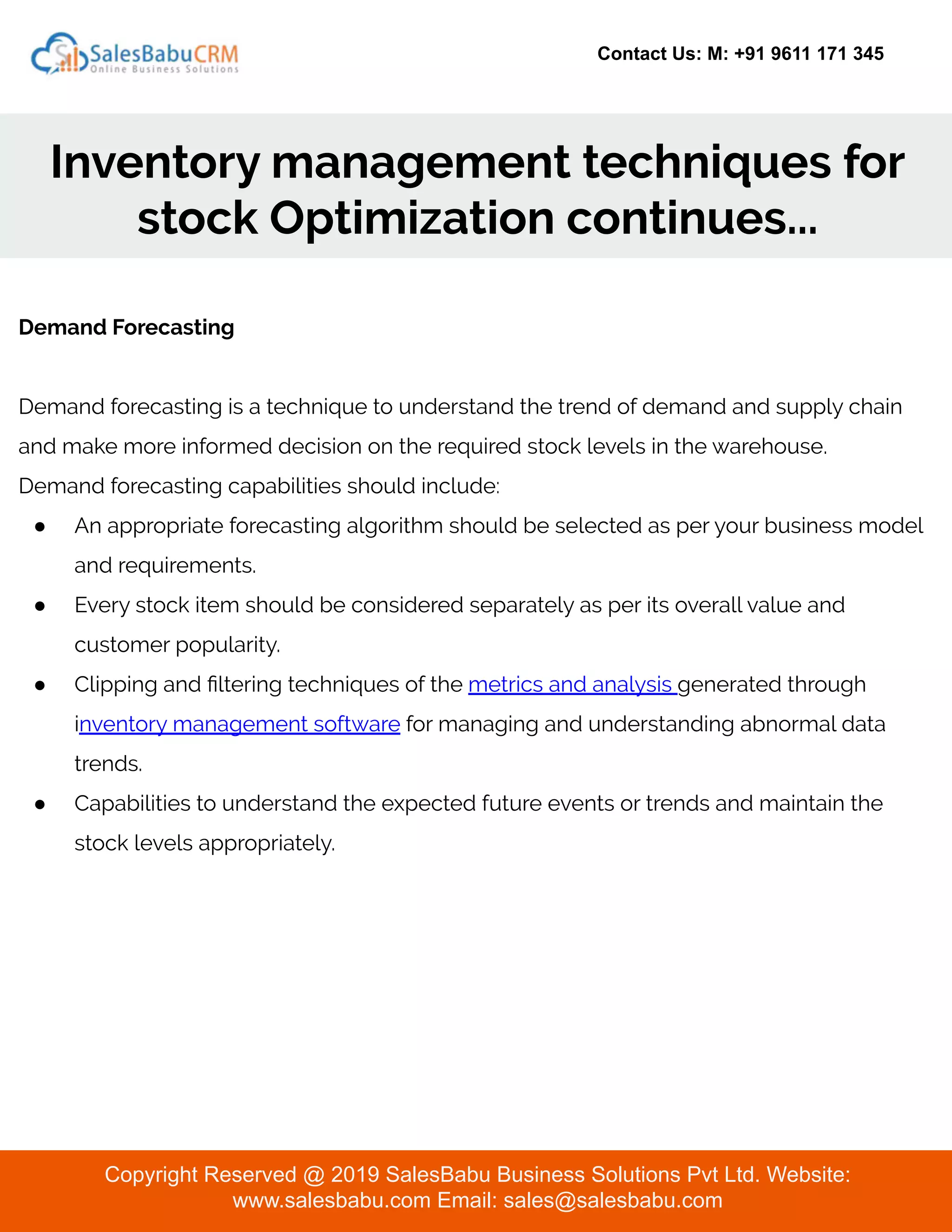 Contact Us: M: +91 9611 171 345
Inventory management techniques for
stock Optimization continues...
Copyright Reserved @ 2019 SalesBabu Business Solutions Pvt Ltd. Website:
www.salesbabu.com Email: sales@salesbabu.com
Demand Forecasting
Demand forecasting is a technique to understand the trend of demand and supply chain
and make more informed decision on the required stock levels in the warehouse.
Demand forecasting capabilities should include:
● An appropriate forecasting algorithm should be selected as per your business model
and requirements.
● Every stock item should be considered separately as per its overall value and
customer popularity.
● Clipping and ﬁltering techniques of the metrics and analysis generated through
inventory management software for managing and understanding abnormal data
trends.
● Capabilities to understand the expected future events or trends and maintain the
stock levels appropriately.
 