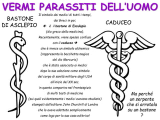 VERMI PARASSITI DELL’UOMO
BASTONE
DI ASCLEPIO CADUCEO
Il simbolo dei medici di tutti i tempi,
dai Greci in poi,
 è il bastone di Esculapio
(dio greco della medicina).
Recentemente, viene spesso confuso
con il caduceo 
che è invece un simbolo alchemico
(rappresenta la bacchetta magica
del dio Mercurio)
che è stato associato ai medici
dopo la sua adozione come simbolo
del corpo di sanità militare degli USA
all’inizio del XX sec.
in quanto compariva nel frontespizio
di molti testi di medicina
(sui quali evidentemente i medici avevano studiato)
stampati dall’editore John Churchill di Londra
che lo aveva adottato semplicemente
come logo per la sua casa editrice!
Ma perché
un serpente
che si arrotola
su un bastone
?
 