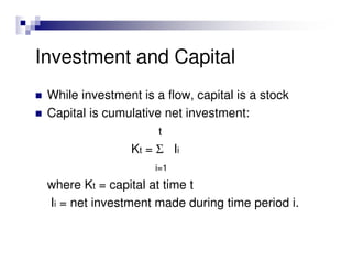 Investment and Capital
 While investment is a flow, capital is a stock
 Capital is cumulative net investment:
                      t
                Kt = Σ Ii
                     i=1

 where Kt = capital at time t
 Ii = net investment made during time period i.
 