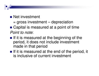 Net investment
 = gross investment – depreciation
 Capital is measured at a point of time
Point to note:
 If it is measured at the beginning of the
 period, it does not include investment
 made in that period
 If it is measured at the end of the period, it
 is inclusive of current investment
 