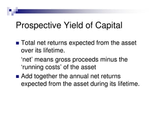 Prospective Yield of Capital
 Total net returns expected from the asset
 over its lifetime.
 ‘net’ means gross proceeds minus the
 ‘running costs’ of the asset
 Add together the annual net returns
 expected from the asset during its lifetime.
 